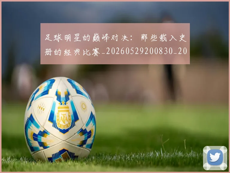 足球明星的巅峰对决：那些载入史册的经典比赛_20260529200830_20260610170332