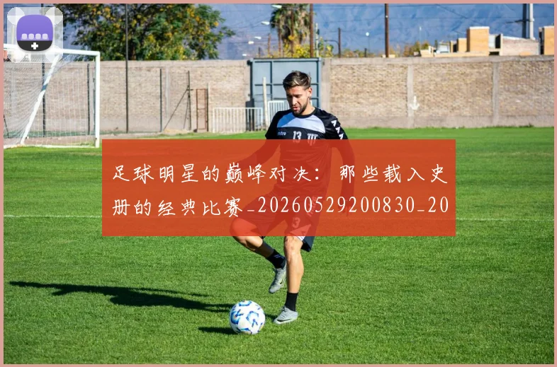 足球明星的巅峰对决：那些载入史册的经典比赛_20260529200830_20260610170332